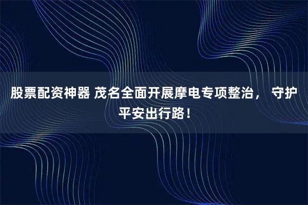 股票配资神器 茂名全面开展摩电专项整治， 守护平安出行路！